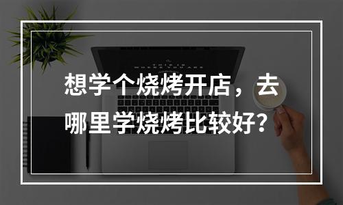 想学个烧烤开店，去哪里学烧烤比较好？