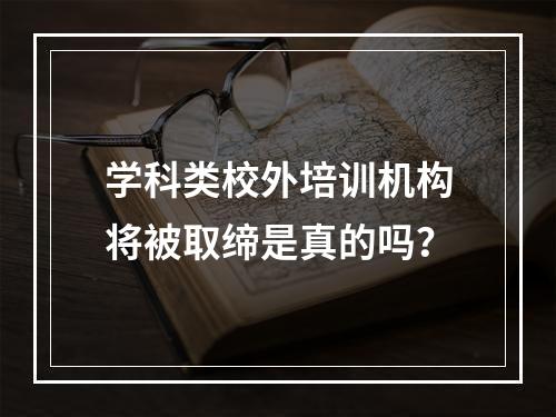 学科类校外培训机构将被取缔是真的吗？