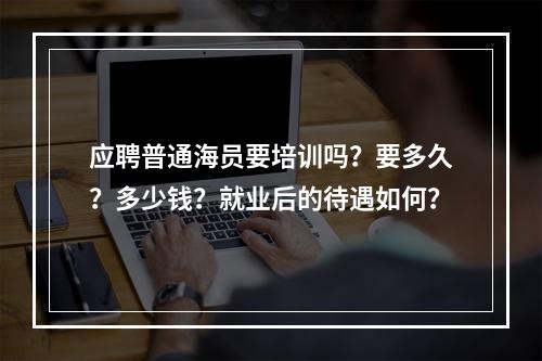 应聘普通海员要培训吗？要多久？多少钱？就业后的待遇如何？