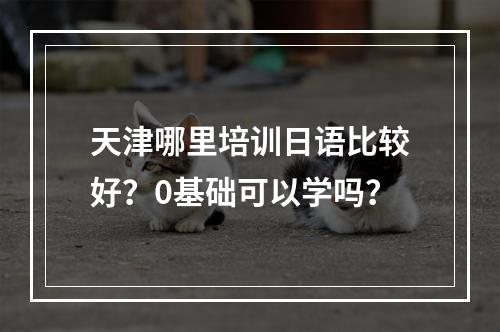 天津哪里培训日语比较好？0基础可以学吗？