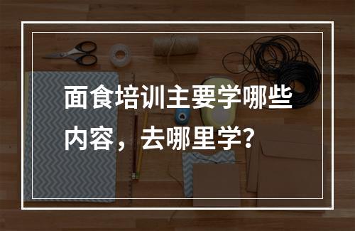 面食培训主要学哪些内容，去哪里学？