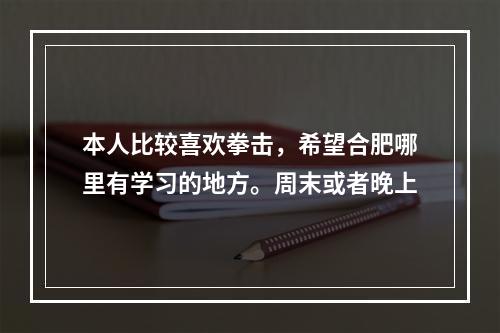 本人比较喜欢拳击，希望合肥哪里有学习的地方。周末或者晚上