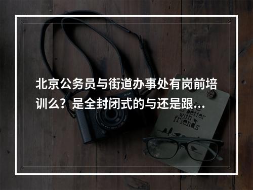 北京公务员与街道办事处有岗前培训么？是全封闭式的与还是跟上课似的周一到周五与周末休息？