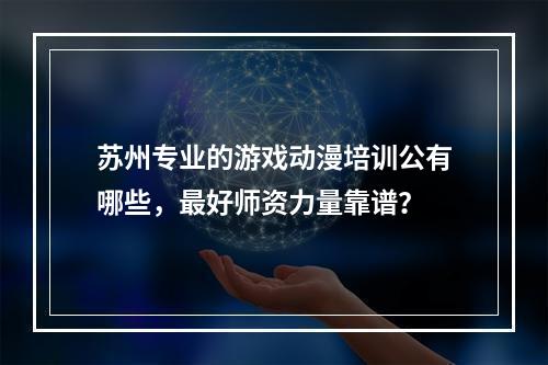 苏州专业的游戏动漫培训公有哪些，最好师资力量靠谱？