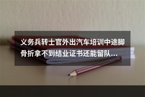 义务兵转士官外出汽车培训中途脚骨折拿不到结业证书还能留队吗？