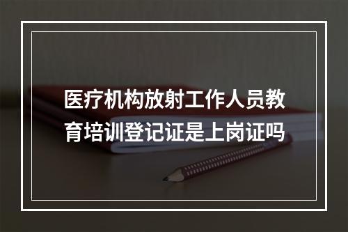 医疗机构放射工作人员教育培训登记证是上岗证吗