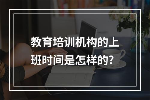 教育培训机构的上班时间是怎样的?