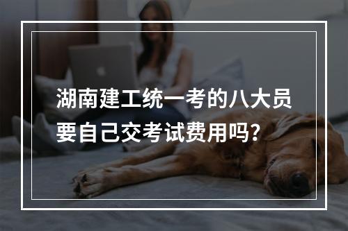 湖南建工统一考的八大员要自己交考试费用吗？