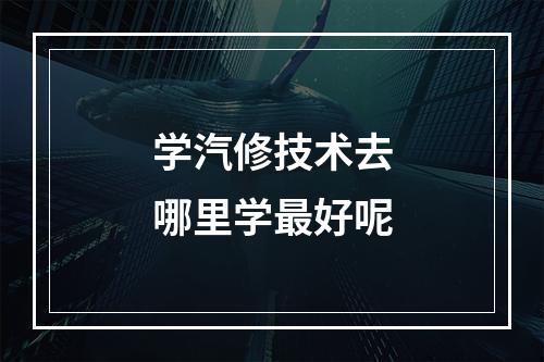 学汽修技术去哪里学最好呢