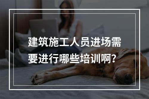 建筑施工人员进场需要进行哪些培训啊？