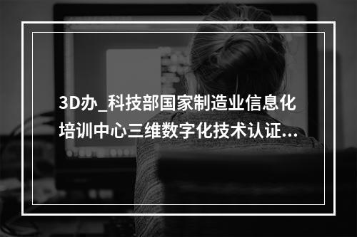 3D办_科技部国家制造业信息化培训中心三维数字化技术认证培训 颁发的CAD证书是真的么