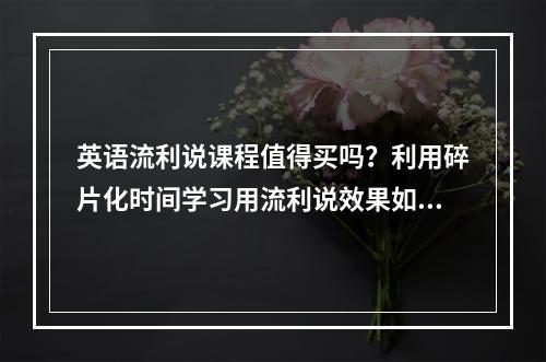 英语流利说课程值得买吗？利用碎片化时间学习用流利说效果如何？