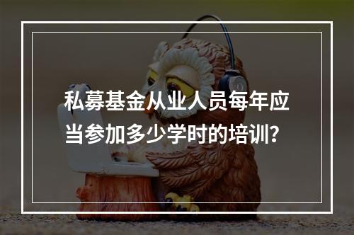 私募基金从业人员每年应当参加多少学时的培训？