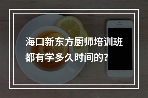 海口新东方厨师培训班都有学多久时间的？