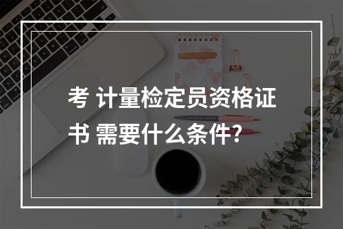 考 计量检定员资格证书 需要什么条件?