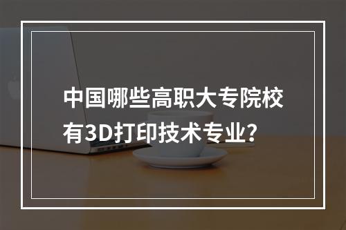 中国哪些高职大专院校有3D打印技术专业？