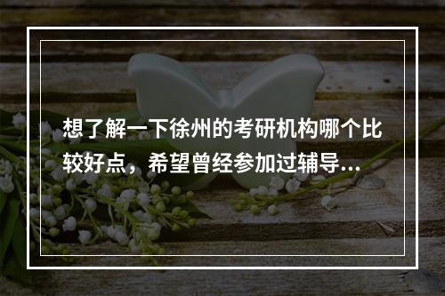 想了解一下徐州的考研机构哪个比较好点，希望曾经参加过辅导班的同学们给点意见，谢谢啦