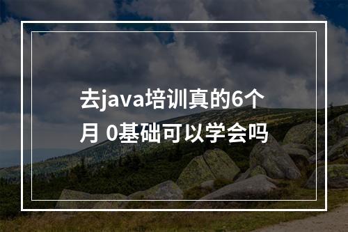 去java培训真的6个月 0基础可以学会吗