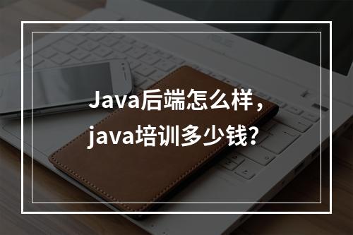 Java后端怎么样，java培训多少钱？