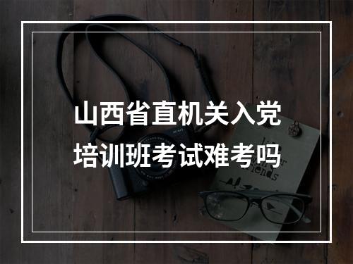 山西省直机关入党培训班考试难考吗