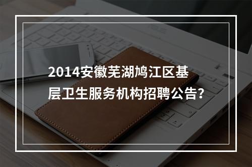 2014安徽芜湖鸠江区基层卫生服务机构招聘公告？