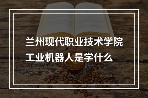 兰州现代职业技术学院工业机器人是学什么