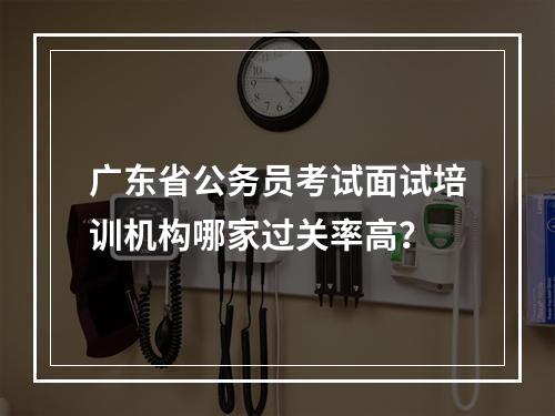 广东省公务员考试面试培训机构哪家过关率高？