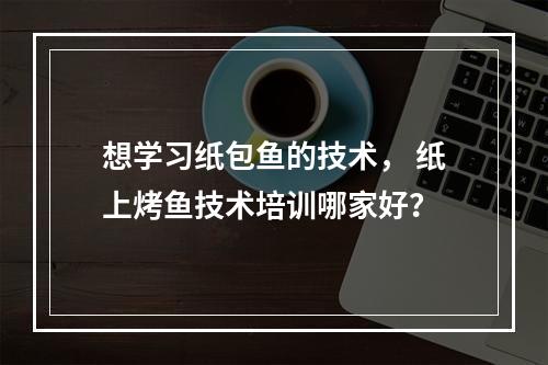 想学习纸包鱼的技术， 纸上烤鱼技术培训哪家好？