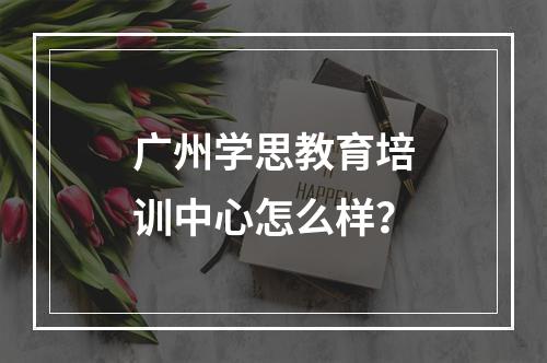 广州学思教育培训中心怎么样？