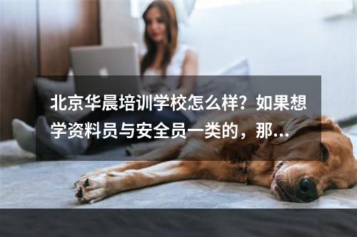 北京华晨培训学校怎么样？如果想学资料员与安全员一类的，那好吗？