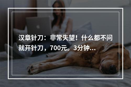 汉章针刀：非常失望！什么都不问就开针刀，700元。3分钟没了。就是为了钱，太不负责任。千万别去。找