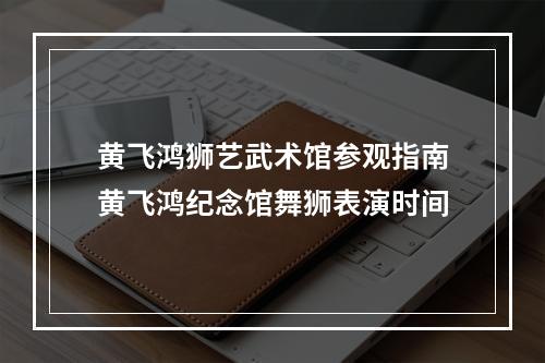 黄飞鸿狮艺武术馆参观指南黄飞鸿纪念馆舞狮表演时间