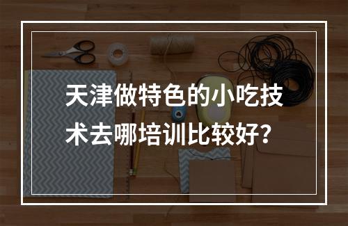 天津做特色的小吃技术去哪培训比较好？