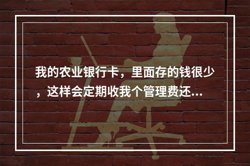 我的农业银行卡，里面存的钱很少，这样会定期收我个管理费还是什么费用吗？如果不收的话那有什么利息可..