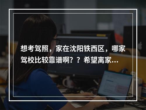 想考驾照，家在沈阳铁西区，哪家驾校比较靠谱啊？？希望离家近点，驾校不要太黑，价钱合理。