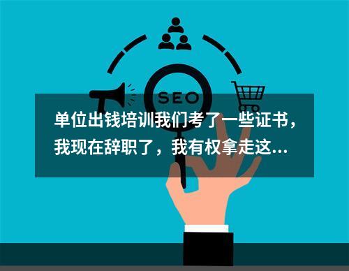 单位出钱培训我们考了一些证书，我现在辞职了，我有权拿走这些证书吗?单位有权不给我，或向我要钱吗？