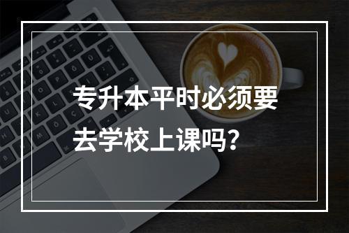 专升本平时必须要去学校上课吗？