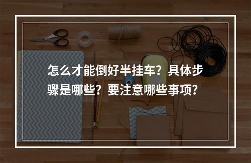 怎么才能倒好半挂车？具体步骤是哪些？要注意哪些事项？