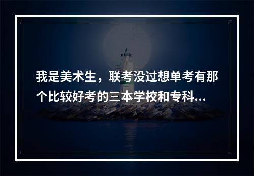 我是美术生，联考没过想单考有那个比较好考的三本学校和专科学院！