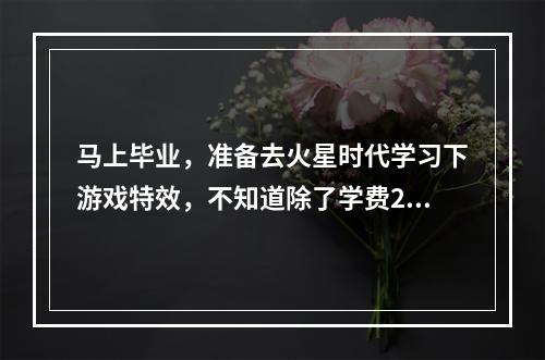 马上毕业，准备去火星时代学习下游戏特效，不知道除了学费28600，还需要交什么费用吗？住宿费？