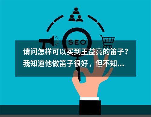 请问怎样可以买到王益亮的笛子？我知道他做笛子很好，但不知道他用竹子的材料怎样呢？