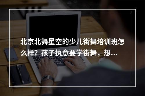 北京北舞星空的少儿街舞培训班怎么样？孩子执意要学街舞，想找个靠谱的地方。