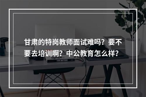 甘肃的特岗教师面试难吗？要不要去培训啊？中公教育怎么样？