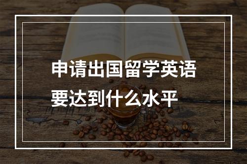 申请出国留学英语要达到什么水平