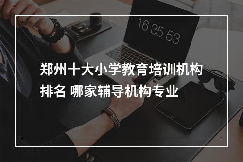 郑州十大小学教育培训机构排名 哪家辅导机构专业