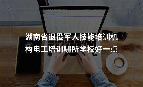 湖南省退役军人技能培训机构电工培训哪所学校好一点