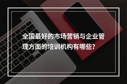 全国最好的市场营销与企业管理方面的培训机构有哪些？