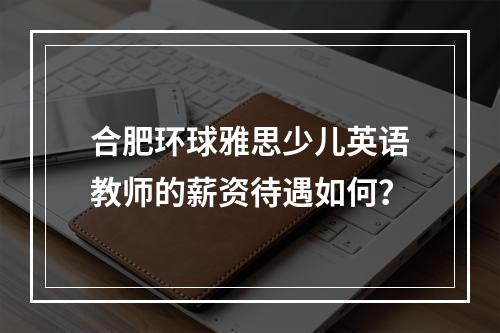 合肥环球雅思少儿英语教师的薪资待遇如何？