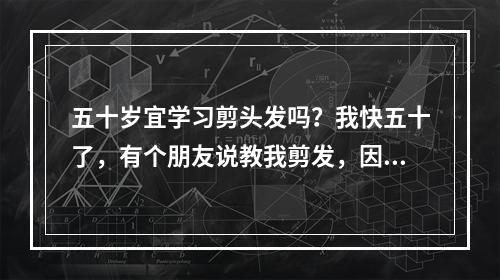 五十岁宜学习剪头发吗？我快五十了，有个朋友说教我剪发，因我孩子病了，退休后钱不够用，想开个理发店