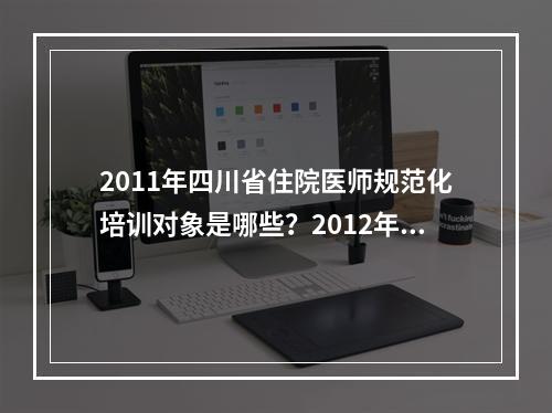 2011年四川省住院医师规范化培训对象是哪些？2012年本科毕业如果进入二级医院是否必须参加规培？